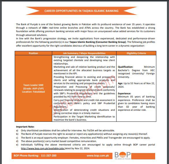 How to apply: 1. Those candidates who want to apply for this post must visit the official website which is mentioned in the advertisement given below and fill the application form with correct information. 2. The deadline for this application form is 22 November 2024. After the deadline the application form will not be accepted. 3. Along with application form attach your updated resume and relevant documents in which include academic certificate and experience letter. 4. Fill the online application form with correct information and attach all your documents and submit it before the deadline. 5. When an interview is conducted only a shortlisted candidate will be called for the interview. Terms and conditions: 1. Only those candidate will be shortlisted who needs the eligibility criteria and this selection process is purely based on merit. 2. Not Traveller announces and daily allowances will be given to the candidate at the time of interview or written test. 3. Bank of Punjab provide equal opportunity to both male and female candidates so both are highly encourage to apply for these post. 4. The bank of Punjab have the rights to dismiss the candidate at any stage during a service without giving any notification. 5. This position is based in Faisalabad so the candidates are expected to be available for work it this place. The bank has the rights to transfer the candidate to any branch if needed